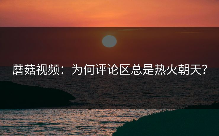 蘑菇视频：为何评论区总是热火朝天？  第1张