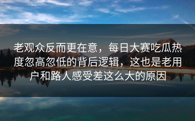 老观众反而更在意，每日大赛吃瓜热度忽高忽低的背后逻辑，这也是老用户和路人感受差这么大的原因  第1张