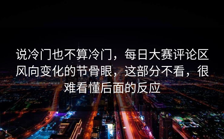 说冷门也不算冷门，每日大赛评论区风向变化的节骨眼，这部分不看，很难看懂后面的反应  第1张