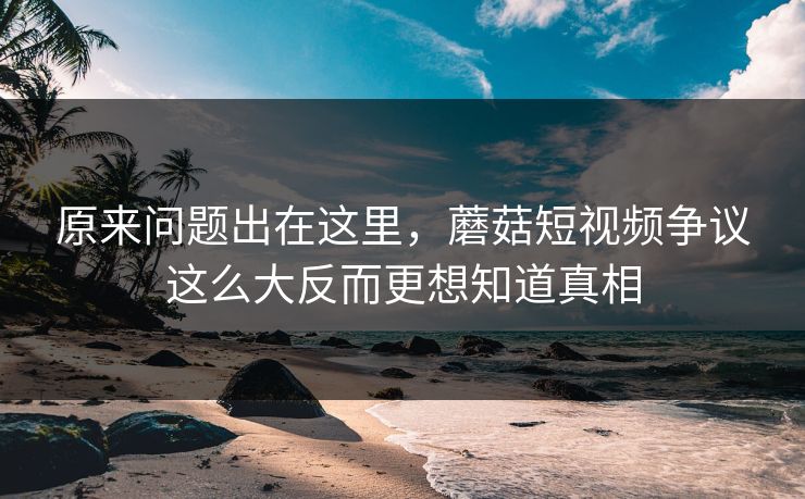 原来问题出在这里，蘑菇短视频争议这么大反而更想知道真相  第1张