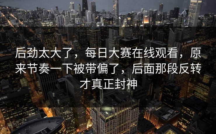 后劲太大了，每日大赛在线观看，原来节奏一下被带偏了，后面那段反转才真正封神  第1张