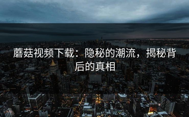 蘑菇视频下载：隐秘的潮流，揭秘背后的真相  第1张