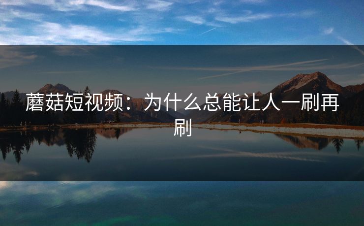 蘑菇短视频：为什么总能让人一刷再刷