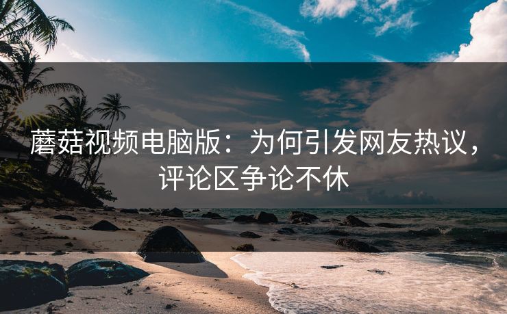 蘑菇视频电脑版：为何引发网友热议，评论区争论不休  第1张