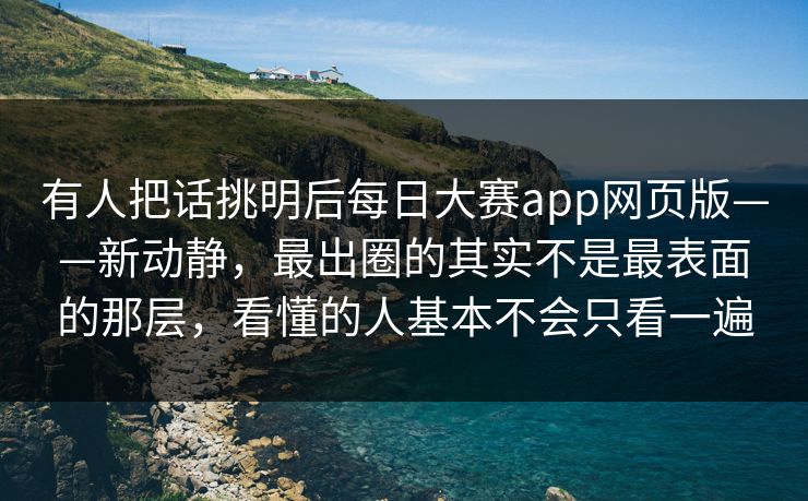有人把话挑明后每日大赛app网页版——新动静，最出圈的其实不是最表面的那层，看懂的人基本不会只看一遍  第1张
