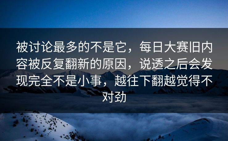 被讨论最多的不是它，每日大赛旧内容被反复翻新的原因，说透之后会发现完全不是小事，越往下翻越觉得不对劲  第1张