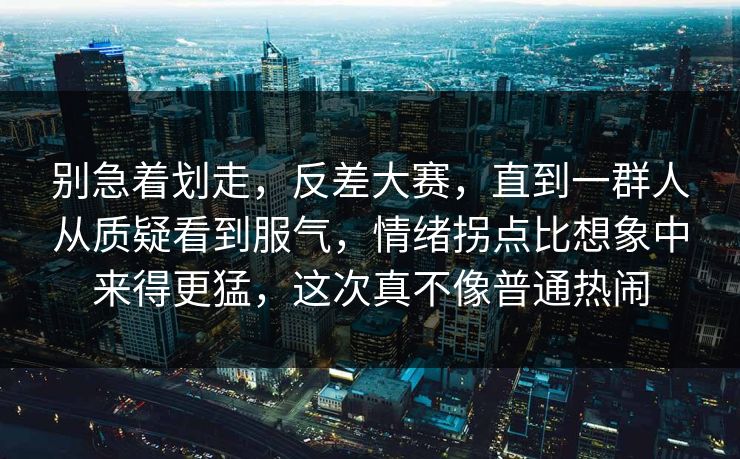 别急着划走，反差大赛，直到一群人从质疑看到服气，情绪拐点比想象中来得更猛，这次真不像普通热闹  第1张