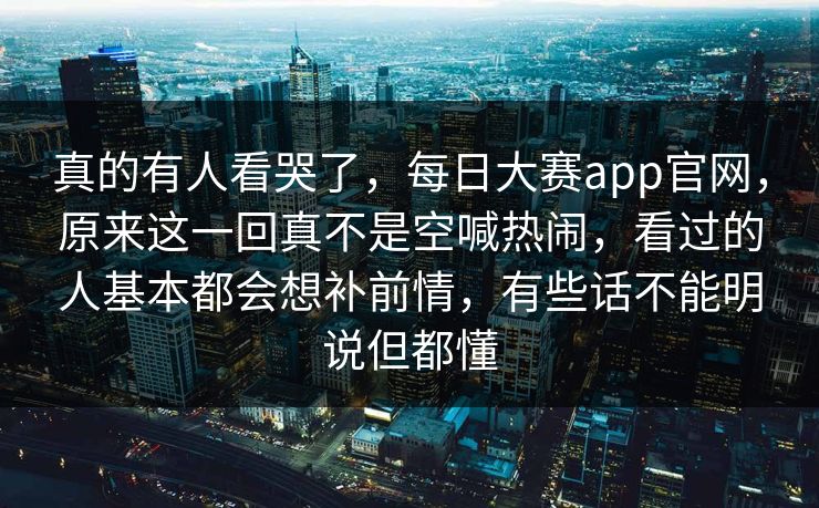 真的有人看哭了，每日大赛app官网，原来这一回真不是空喊热闹，看过的人基本都会想补前情，有些话不能明说但都懂  第1张