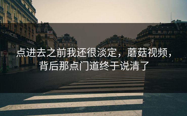 点进去之前我还很淡定，蘑菇视频，背后那点门道终于说清了  第1张