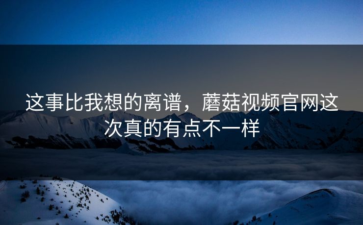 这事比我想的离谱，蘑菇视频官网这次真的有点不一样  第1张