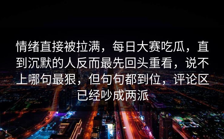 情绪直接被拉满，每日大赛吃瓜，直到沉默的人反而最先回头重看，说不上哪句最狠，但句句都到位，评论区已经吵成两派  第1张