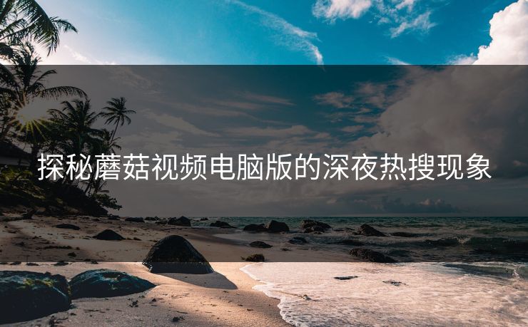 探秘蘑菇视频电脑版的深夜热搜现象  第1张