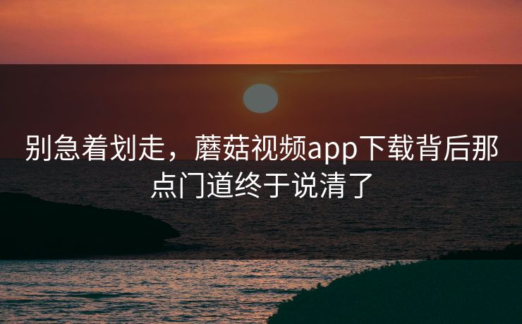 别急着划走，蘑菇视频app下载背后那点门道终于说清了  第1张