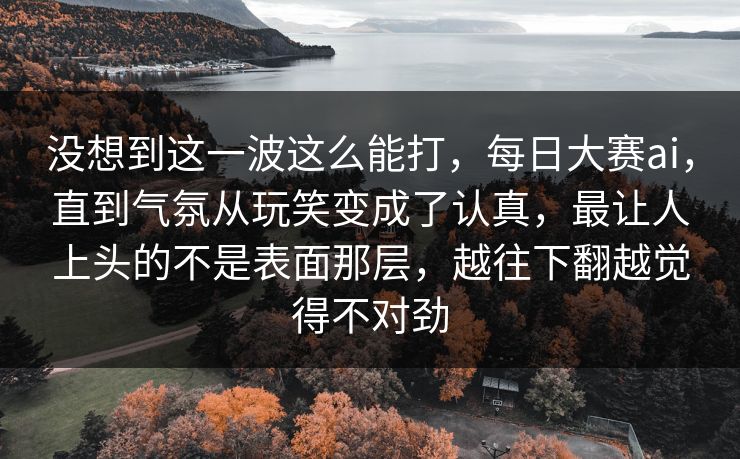 没想到这一波这么能打，每日大赛ai，直到气氛从玩笑变成了认真，最让人上头的不是表面那层，越往下翻越觉得不对劲  第1张