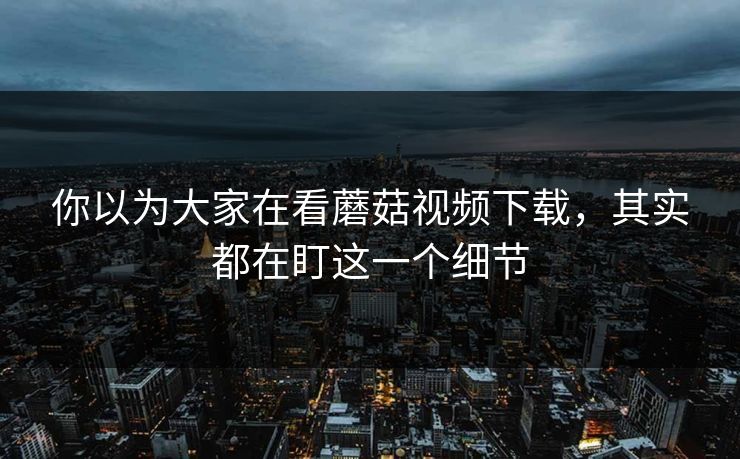 你以为大家在看蘑菇视频下载，其实都在盯这一个细节  第1张