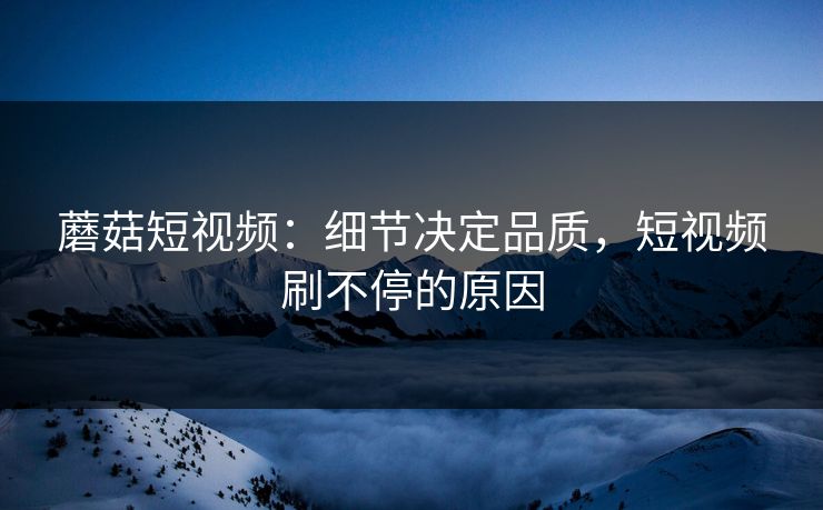 蘑菇短视频：细节决定品质，短视频刷不停的原因  第1张