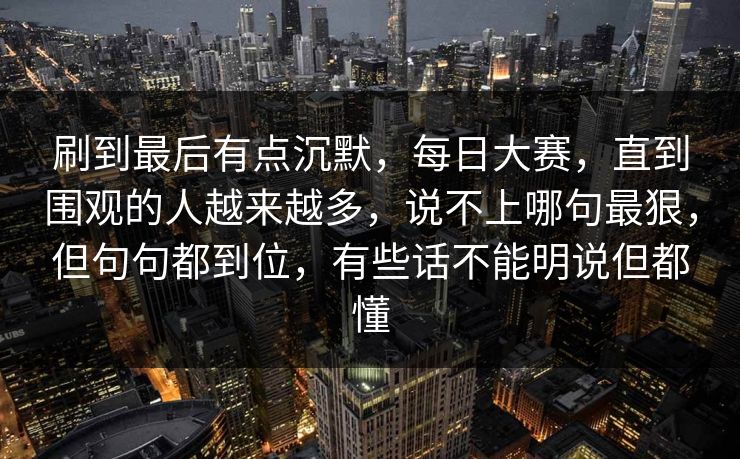 刷到最后有点沉默，每日大赛，直到围观的人越来越多，说不上哪句最狠，但句句都到位，有些话不能明说但都懂  第1张