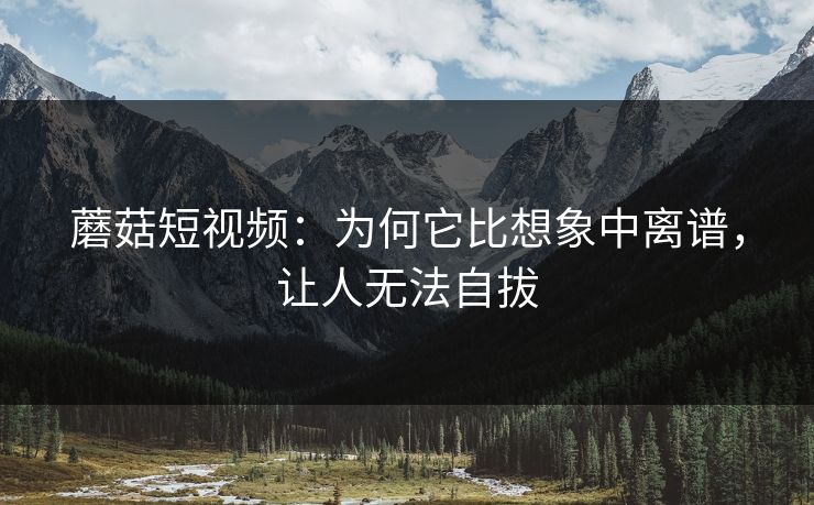 蘑菇短视频：为何它比想象中离谱，让人无法自拔  第1张