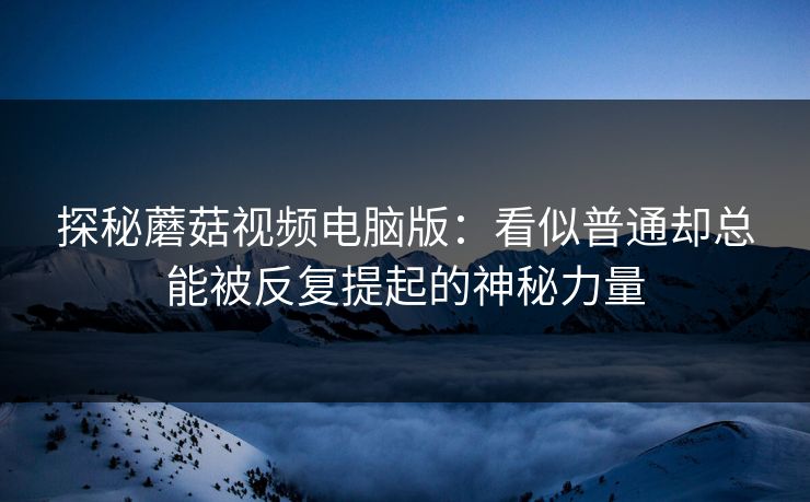探秘蘑菇视频电脑版：看似普通却总能被反复提起的神秘力量  第1张