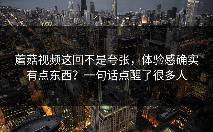 蘑菇视频这回不是夸张，体验感确实有点东西？一句话点醒了很多人  第1张