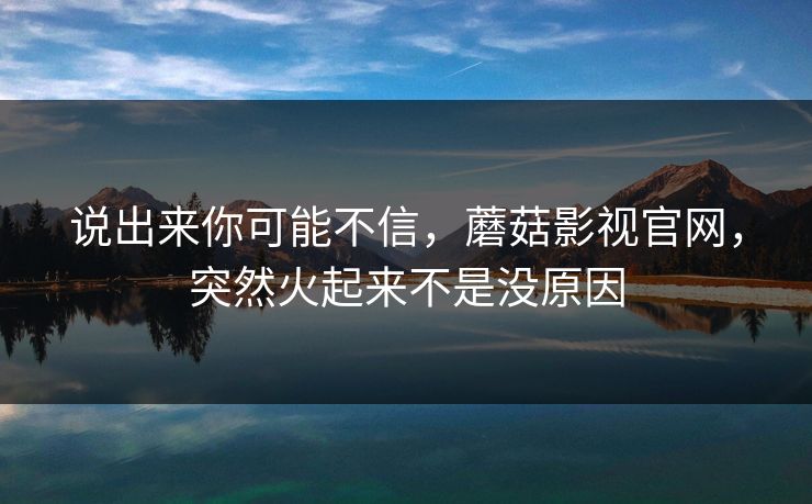 说出来你可能不信，蘑菇影视官网，突然火起来不是没原因  第1张