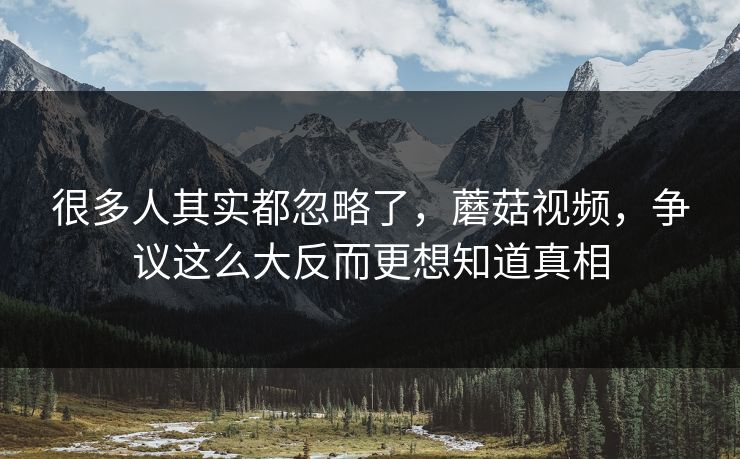 很多人其实都忽略了，蘑菇视频，争议这么大反而更想知道真相  第1张