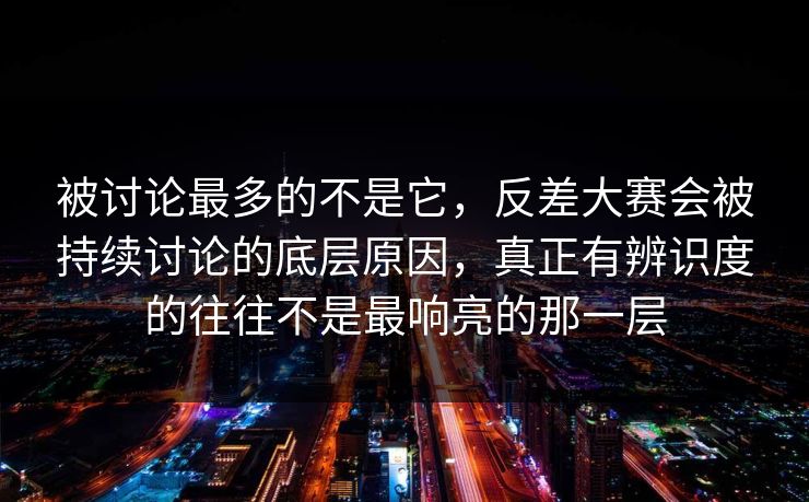 被讨论最多的不是它，反差大赛会被持续讨论的底层原因，真正有辨识度的往往不是最响亮的那一层  第1张