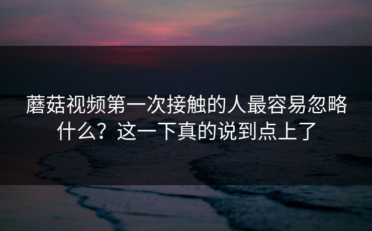 蘑菇视频第一次接触的人最容易忽略什么？这一下真的说到点上了  第1张