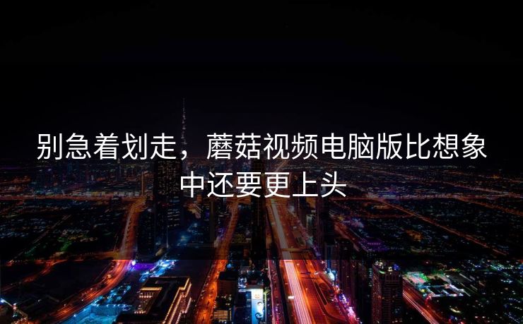 别急着划走，蘑菇视频电脑版比想象中还要更上头  第1张