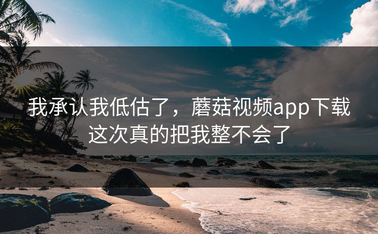 我承认我低估了，蘑菇视频app下载这次真的把我整不会了  第1张