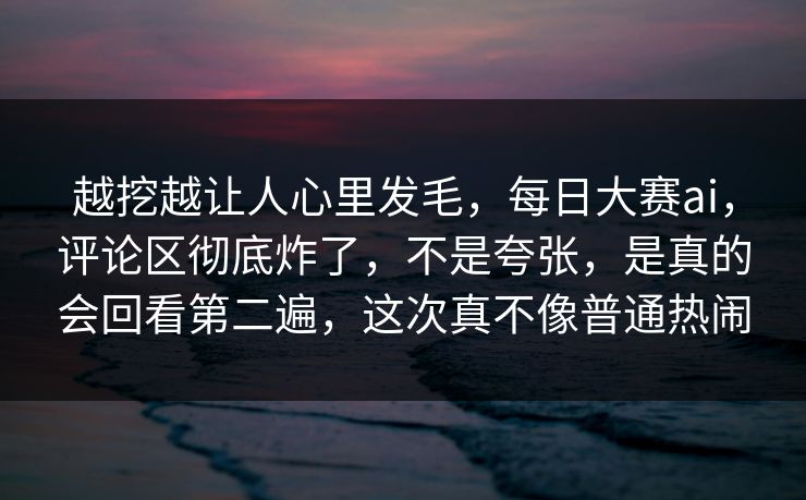 越挖越让人心里发毛，每日大赛ai，评论区彻底炸了，不是夸张，是真的会回看第二遍，这次真不像普通热闹  第1张
