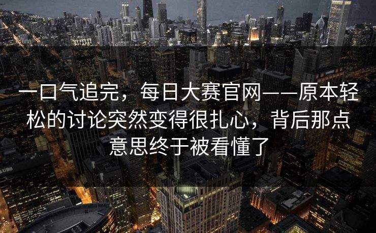 一口气追完，每日大赛官网——原本轻松的讨论突然变得很扎心，背后那点意思终于被看懂了  第1张