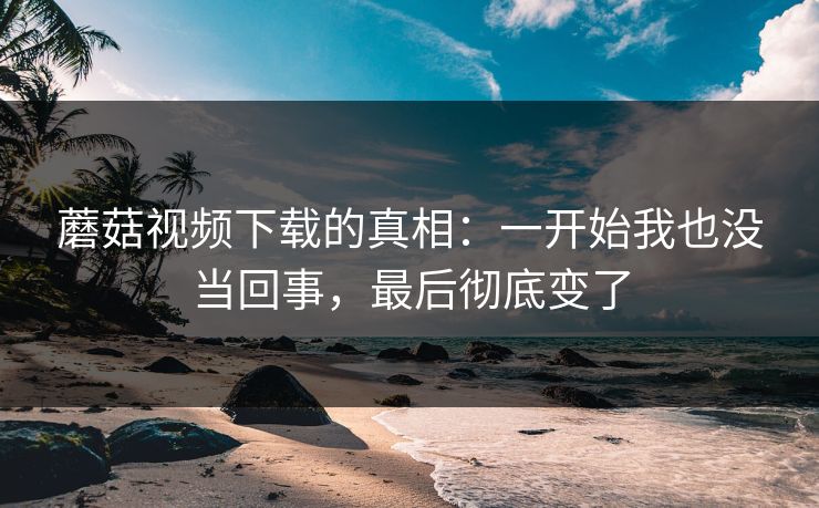 蘑菇视频下载的真相：一开始我也没当回事，最后彻底变了  第1张