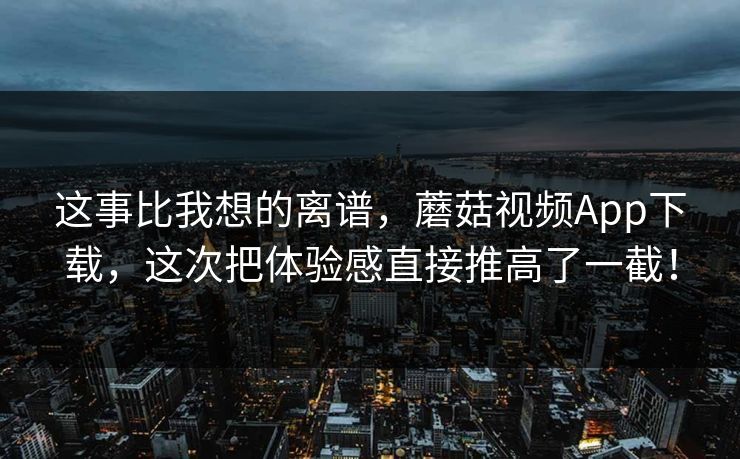 这事比我想的离谱，蘑菇视频App下载，这次把体验感直接推高了一截！  第1张