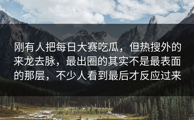 刚有人把每日大赛吃瓜，但热搜外的来龙去脉，最出圈的其实不是最表面的那层，不少人看到最后才反应过来  第1张