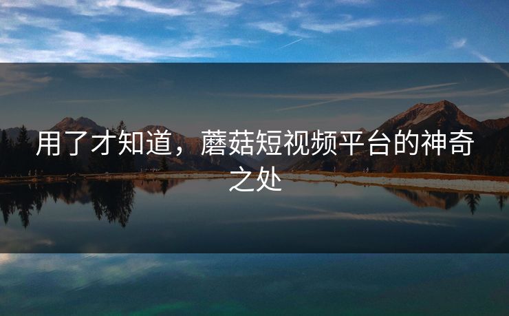 用了才知道，蘑菇短视频平台的神奇之处  第1张