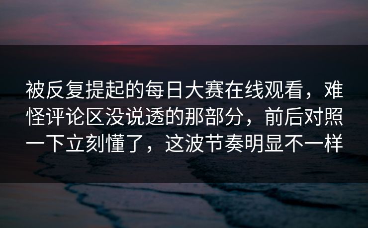 被反复提起的每日大赛在线观看，难怪评论区没说透的那部分，前后对照一下立刻懂了，这波节奏明显不一样  第1张
