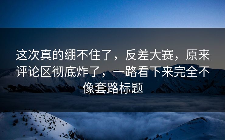 这次真的绷不住了，反差大赛，原来评论区彻底炸了，一路看下来完全不像套路标题