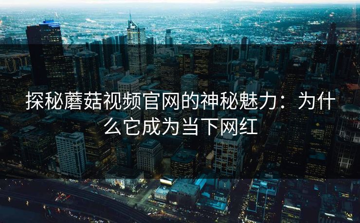 探秘蘑菇视频官网的神秘魅力：为什么它成为当下网红  第1张