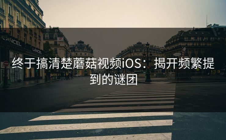 终于搞清楚蘑菇视频iOS：揭开频繁提到的谜团  第1张