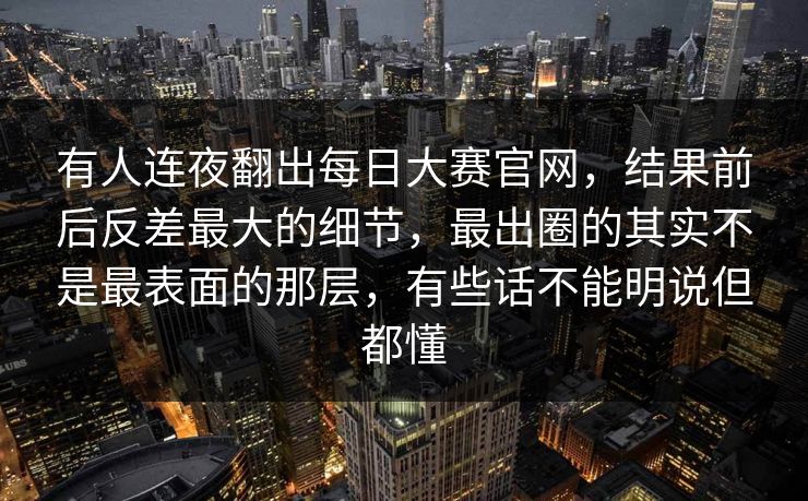 有人连夜翻出每日大赛官网，结果前后反差最大的细节，最出圈的其实不是最表面的那层，有些话不能明说但都懂