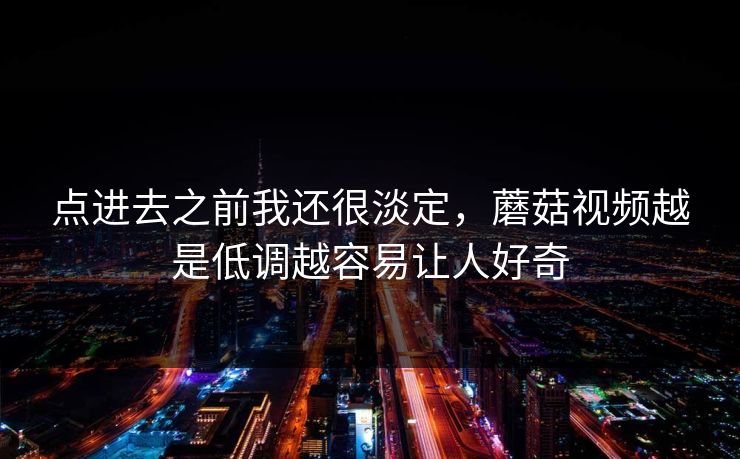 点进去之前我还很淡定，蘑菇视频越是低调越容易让人好奇
