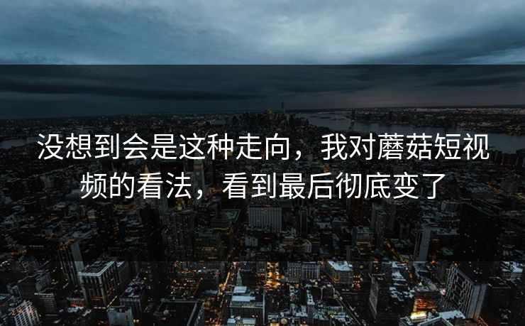 没想到会是这种走向，我对蘑菇短视频的看法，看到最后彻底变了  第1张
