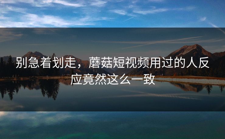 别急着划走，蘑菇短视频用过的人反应竟然这么一致  第1张