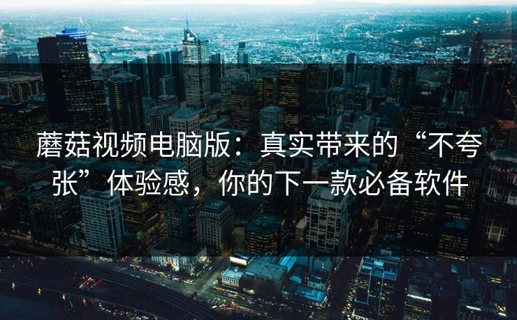 蘑菇视频电脑版：真实带来的“不夸张”体验感，你的下一款必备软件  第1张