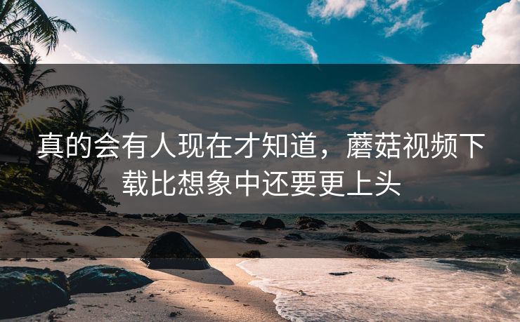 真的会有人现在才知道，蘑菇视频下载比想象中还要更上头  第1张