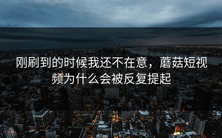 刚刷到的时候我还不在意，蘑菇短视频为什么会被反复提起  第1张