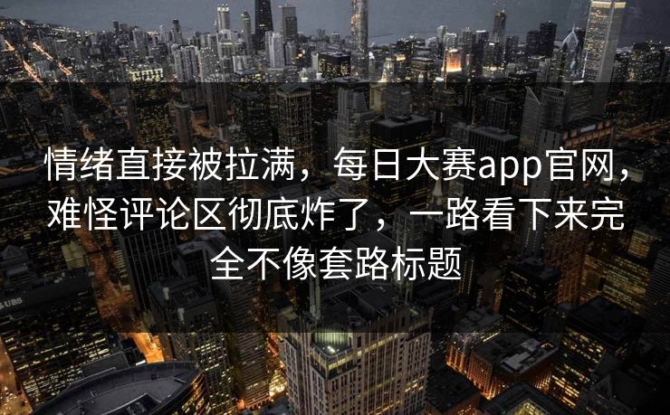 情绪直接被拉满，每日大赛app官网，难怪评论区彻底炸了，一路看下来完全不像套路标题  第1张