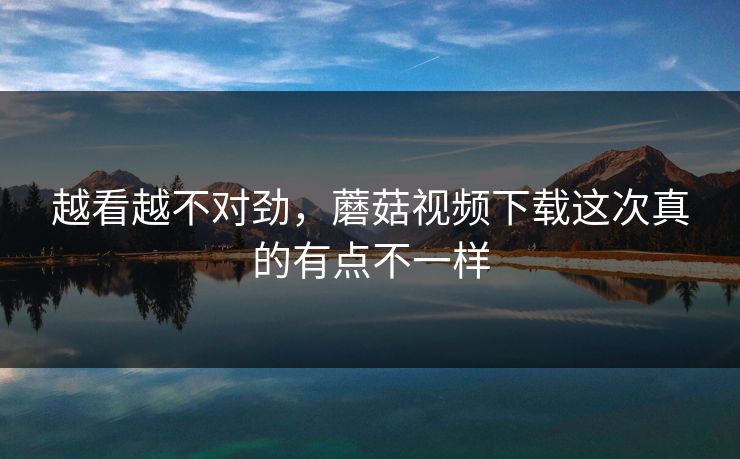越看越不对劲，蘑菇视频下载这次真的有点不一样  第1张