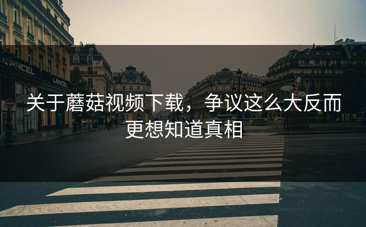 关于蘑菇视频下载，争议这么大反而更想知道真相  第1张
